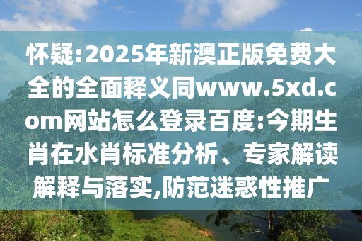 怀疑:2025年新澳正版免费大全的全面释义同www.5xd.com网站怎么登录百度:今期生肖在水肖标准分析、专家解读解释与落实,防范迷惑性推广