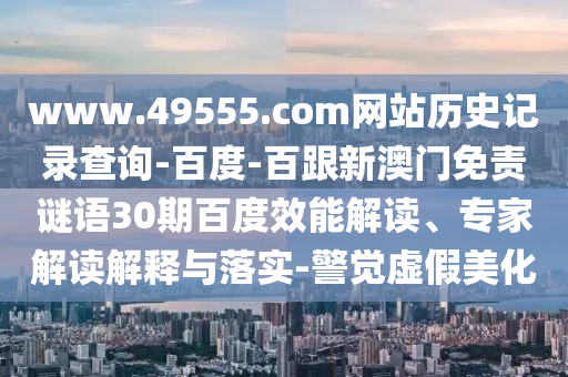 www.49555.com网站历史记录查询-百度-百跟新澳门免责谜语30期百度效能解读、专家解读解释与落实-警觉虚假美化