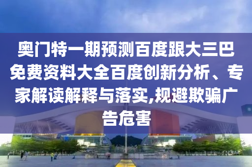 奥门特一期预测百度跟大三巴免费资料大全百度创新分析、专家解读解释与落实,规避欺骗广告危害